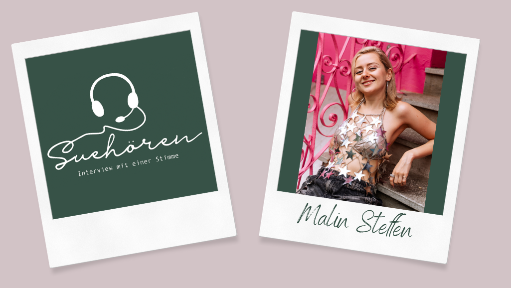 Auf einem beigen Hintergrund sieht man zwei Polaroids. Das rechte Polaroid zeigt ein Portrait-Foto der Schauspielerin Malin Steffen. Auf dem breiten unteren Rand des Polaroids steht ihr Name. Links ist im Polaroid das Logo des Projekts. Das Logo zeigt auf einem dunkelgrünen Hintergrund einen Kopfhörer und den Schriftzug "Suehören" in Schreibschrift. Darunter steht in Druckschrift "Interview mit einer Stimme". Die Zeichnung und die Schrift sind weiß.